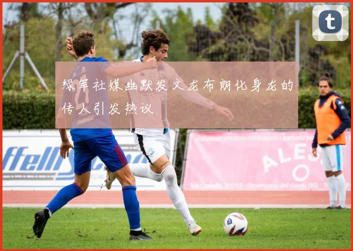 绿军社媒幽默发文龙布朗化身龙的传人引发热议