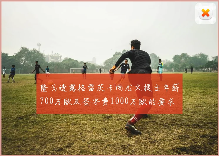 隆戈透露格雷茨卡向尤文提出年薪700万欧及签字费1000万欧的要求