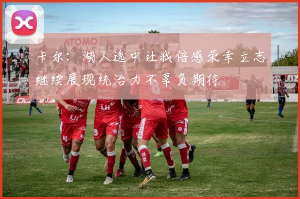 卡尔：湖人选中让我倍感荣幸立志继续展现统治力不辜负期待