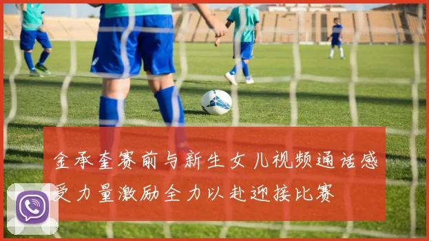 金承奎赛前与新生女儿视频通话感受力量激励全力以赴迎接比赛