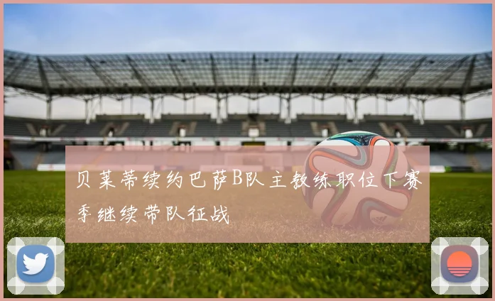 贝莱蒂续约巴萨B队主教练职位下赛季继续带队征战