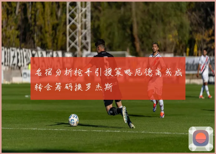 名宿分析枪手引援策略厄德高或成转会筹码换罗杰斯