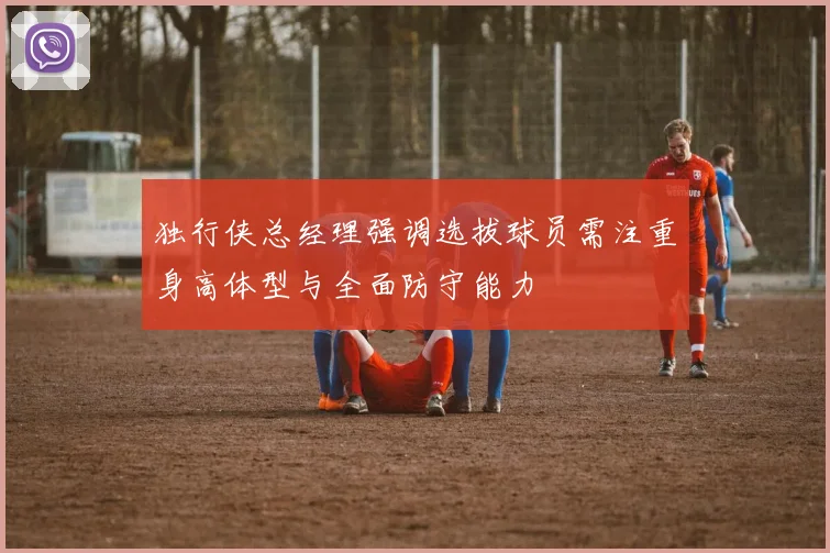 独行侠总经理强调选拔球员需注重身高体型与全面防守能力