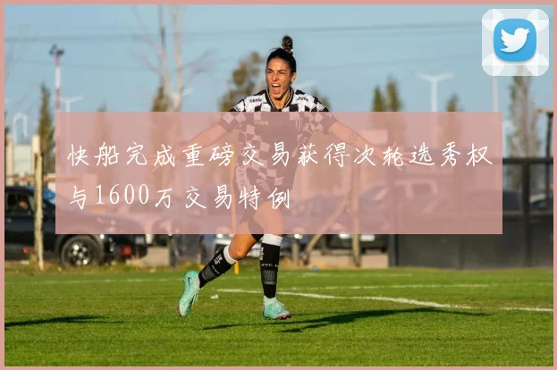 快船完成重磅交易获得次轮选秀权与1600万交易特例