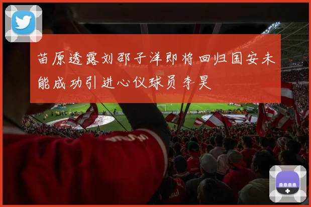苗原透露刘邵子洋即将回归国安未能成功引进心仪球员李昊