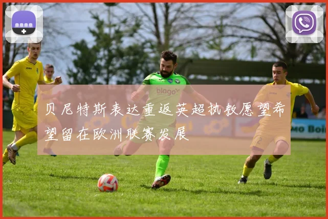 贝尼特斯表达重返英超执教愿望希望留在欧洲联赛发展