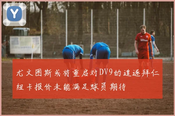 尤文图斯或将重启对DV9的追逐拜仁纽卡报价未能满足球员期待