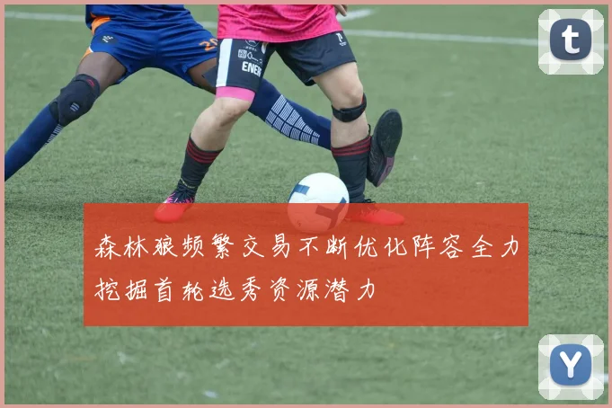 森林狼频繁交易不断优化阵容全力挖掘首轮选秀资源潜力