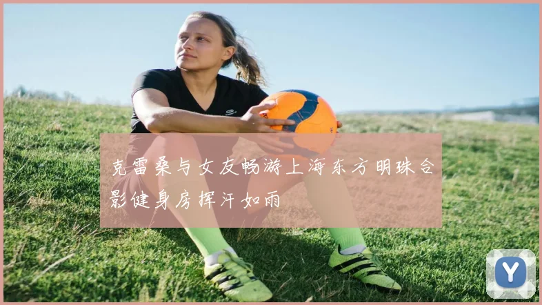 克雷桑与女友畅游上海东方明珠合影健身房挥汗如雨