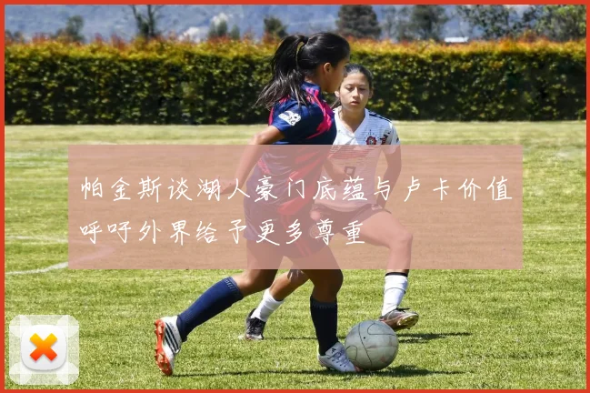 帕金斯谈湖人豪门底蕴与卢卡价值呼吁外界给予更多尊重