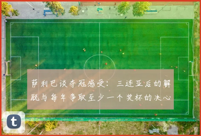 萨利巴谈夺冠感受：三连亚后的解脱与每年争取至少一个奖杯的决心