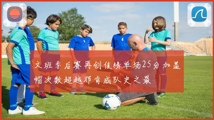 文班季后赛再创佳绩单场25分加盖帽次数超越邓肯成队史之最