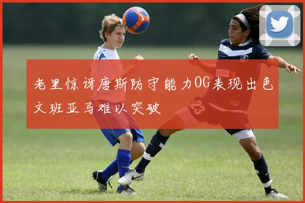 老里惊讶唐斯防守能力OG表现出色文班亚马难以突破