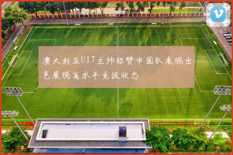 澳大利亚U17主帅称赞中国队表现出色展现高水平竞技状态