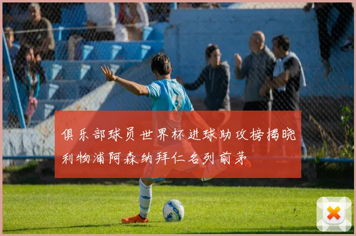 俱乐部球员世界杯进球助攻榜揭晓利物浦阿森纳拜仁名列前茅