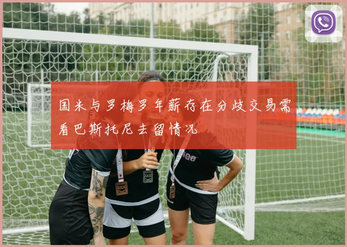 国米与罗梅罗年薪存在分歧交易需看巴斯托尼去留情况