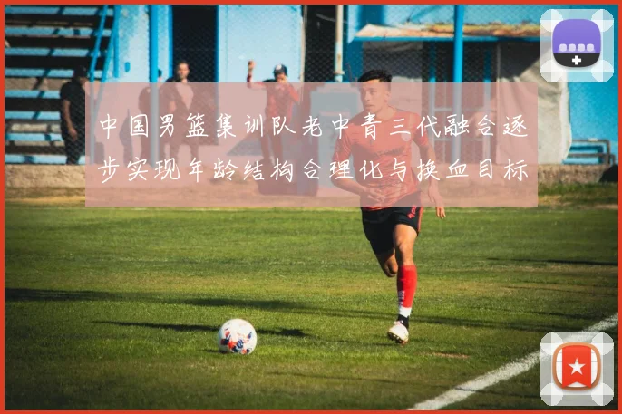 中国男篮集训队老中青三代融合逐步实现年龄结构合理化与换血目标